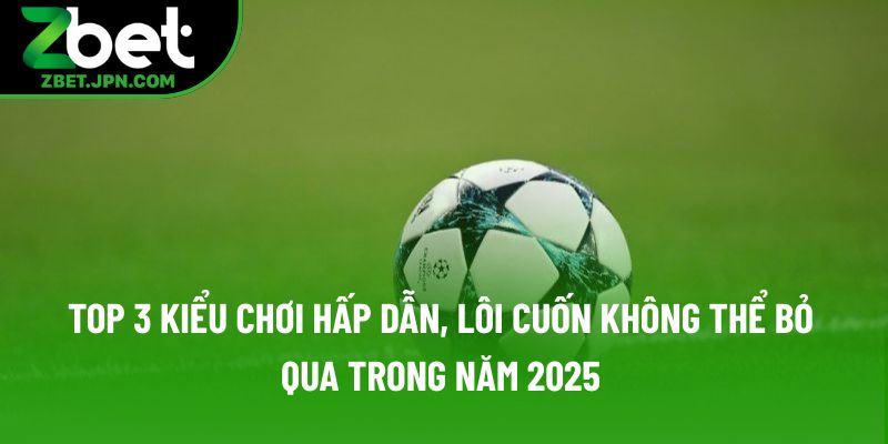 Top 3 kiểu chơi hấp dẫn, lôi cuốn không thể bỏ qua trong năm 2025